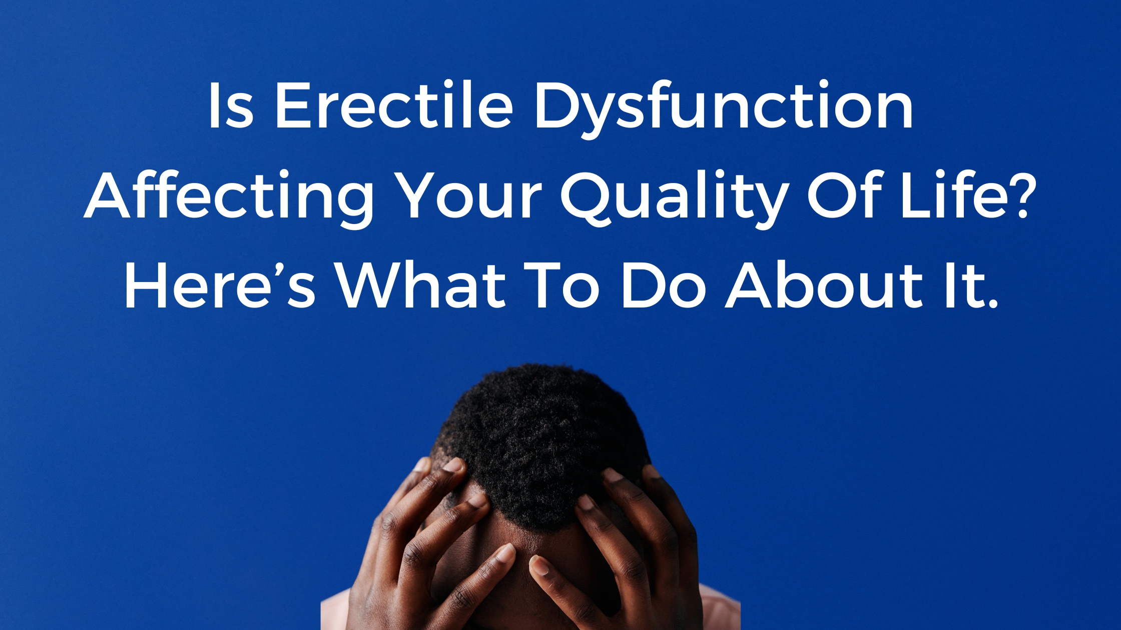 Is Erectile Dysfunction Affecting Your Quality Of Life? Here’s What To Do About It.